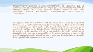 CONSENTIMIENTO EXPRESO O POR MANIFESTACIÓN DE VOLUNTAD QUE LO
ENTRAÑEN. NO SE ACTUALIZA EN EL JUICIO DE AMPARO PROMOVIDO POR EL
PATRÓN CONTRA UN LAUDO (resolución arbitral), RESPECTO DEL CUAL
PREVIAMENTE HUBIERA CUMPLIDO SÓLO CON ALGUNAS PARTES DE LAS QUE FUE
CONDENADO.
Esta segunda sala de la suprema corte de justicia de la nación es competente
para conocer y resolver sobre la presente contradicción de tesis, de conformidad
con lo dispuestos en los artículos 107, fracción XIII, párrafo segundo, de la
constitución política de los Estados Unidos Mexicanos; 226, fracción II, de la ley
de amparo; y 21 fracción VIII, de la ley orgánica del poder judicial de la
federación; así como en lo establecido en los puntos primeros y terceros del
acuerdo general plenario, además de que el asunto es de orden laboral, material
de la especializada y competencia de esta sala.
 