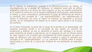 En la especie, la trabajadora reclamó a la telecomunicaciones de México, la
reincorporación en el puesto de confianza, la categoría como jefa de oficina
telegráfica, adscrita a la oficina de Tepic Nayarit, ya que sin mediar justificación
se le cambió de domicilio y se le designo trabajadora sindicalizada, reduciéndosele
el salario; y como consecuencia, demandando el pago de diferencias de salario y
la cantidad, por concepto de “ con responsabilidades”, que indebidamente le
retuvo la demanda, así como el entero al instituto de seguridad y servicios
sociales, de los trabajadores del Estado en su salario seguía siendo el de la plaza
de confianza.
En el laudo reclamado, la junta fijo la carga de la prueba en la demandada; del
material analizado arribó a la conclusión de que aquélla no acredito las
excepciones y defensa, ya que no demostró el motivo que atribuyo a la actora
para cambiarla de puesto y adscripción con la categoría de jefa de oficina centro
de Tepic Nayarit, con el salario que correspondía ha dicha categoría, así como el
pago de diferencia; por otro lado, también condenó a cubrir la cantidad por
concepto el de “responsabilidades”, y a su cotización al ISSSTE sobre el puesto
mencionado y a favor de la actora por tratarse de una prestación de seguridad
social.
 