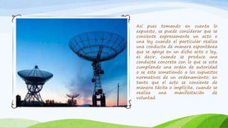Así pues tomando en cuenta lo
expuesto, se puede considerar que se
consiente expresamente un acto o
una ley cuando el particular realiza
una conducta de manera espontánea
que se apoye en un dicho acto o ley,
es decir, cuando se produce una
conducta concreta con lo que se esta
cumpliendo una orden de autoridad
o se esta sometiendo a los supuestos
normativos de un ordenamiento; en
tanto que el acto se consiente de
manera tácita o implícita, cuando se
realiza una manifestación de
voluntad.
 