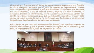El artículo 61, fracción XIII, de la ley de amparo equitativamente al 73, fracción
XI, de la abrogada, establece que es juicio de amparo es improcedente” contra
actos consentidos expresamente o por manifestaciones de voluntad que extrañen
ese consentimiento”, lo que se produce cuando, respecto del acto reclamado, el
interesado expresa un allanamiento, anuncia conformidad de manera verbal, por
escrito o por signos inequívocos, pero que sea indudable y completo, es decir, debe
revelar de manera evidente que se ha conformado con la decisión y consecuencias
integrales que implican el acto de autoridad reclamado.
Así el hecho de que, ante un laudo(resolución dictada), que condene respecto de
diversas prestaciones, y que el patrón cumpla con algunas de las condenas y por
ende, la improcedencia del juicio de amparo en su contra.
 
