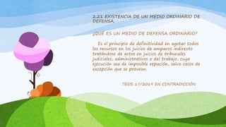 2.21 EXISTENCIA DE UN MEDIO ORDINARIO DE
DEFENSA.
¿QUÉ ES UN MEDIO DE DEFENSA ORDINARIO?
Es el principio de definitividad en agotar todos
los recursos en los juicios de amparos indirecto
tratándose de actos en juicios de tribunales
judiciales, administrativos o del trabajo, cuya
ejecución sea de imposible repación, salvo casos de
excepción que se prevean.
TESIS 17/2019 EN CONTRADICCIÓN
 