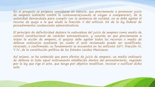 En el proyecto se propone considerar en esencia, que previamente a promover juicio
de amparo indirecto contra la contumacia(cuando se niegan a comparecer), de la
autoridad demandada para cumplir con la sentencia de nulidad, no se debe agotar el
recurso de queja a la que alude la fracción II del artículo 58 de la ley federal de
procedimientos contenciosos administrativos.
El principio de definitividad destaca la naturaleza del juicio de amparo como medio de
control constitucional de carácter extraordinario, y consiste en que previamente a
instar la acción de amparo, el quejoso debe agotar todos los recursos o medio de
defensa ordinarios mediante los cuales el acto reclamado puede ser modificado,
revocado, o confirmado; su fundamento se encuentra en los artículos 107, fracción III,
Y IV, de la constitución política de los Estados Unidos Mexicanos.
Así mismo, se ha sostenido que para efectos de juicio de amparo, un medio ordinario
de defensa es todo aquel instrumento establecido dentro del procedimiento, regulado
por la ley que rige el acto, que tenga por objetivo modificar, revocar o nulificar dicho
acto.
 