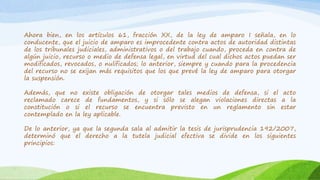 Ahora bien, en los artículos 61, fracción XX, de la ley de amparo I señala, en lo
conducente, que el juicio de amparo es improcedente contra actos de autoridad distintas
de los tribunales judiciales, administrativos o del trabajo cuando, proceda en contra de
algún juicio, recurso o medio de defensa legal, en virtud del cual dichos actos puedan ser
modificados, revocados, o nulificados; lo anterior, siempre y cuando para la procedencia
del recurso no se exijan más requisitos que los que prevé la ley de amparo para otorgar
la suspensión.
Además, que no existe obligación de otorgar tales medios de defensa, si el acto
reclamado carece de fundamentos, y si sólo se alegan violaciones directas a la
constitución o si el recurso se encuentra previsto en un reglamento sin estar
contemplado en la ley aplicable.
De lo anterior, ya que la segunda sala al admitir la tesis de jurisprudencia 192/2007,
determinó que el derecho a la tutela judicial efectiva se divide en los siguientes
principios:
 