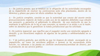 1.- De justicia pronta, que se traduce en la obligación de las autoridades encargadas
de su impartición de resolver las controversias ante ellas planteadas, dentro de los
términos y plazos que para tal efecto establece las leyes.
2.- De justicia completa, consiste en que la autoridad que conoce del asunto emita
pronunciamiento respecto de todos y cada uno de los aspectos debatidos cuyo estudio
sea necesario, y garantice al gobernado la obtención de una resolución en que la,
mediante la aplicación de la ley al caso concreto, se resuelva si se asiste o no la razón,
sobre los derechos que le garanticen la tutela jurisdiccional que ha solicitado.
3.-De justicia imparcial, que significa que el juzgador emita una resolución apegada a
derecho, y sin favoritismo respecto de algunas de las partes o arbitrariedades en su
sentido.
4.- Y de justicia gratuita, que estriba en que los órganos de estado encargado de su
impartición, así como los servidores públicos a quienes se les encomienda dicha
función, no cobraran a las partes en conflicto emolumento(cantidad de dinero), por
la prestación de ese servicio público.
 