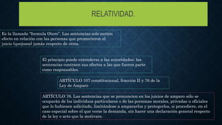 RELATIVIDAD.
Es la llamada “formula Otero”. Las sentencias solo surten
efecto en relación con las personas que promovieron el
juicio (quejosos) jamás respecto de otros.
El principio puede extenderse a las autoridades: las
sentencias contraen sus efectos a las que fueron parte
como responsables.
ARTÍCULO 107 constitucional, fracción II y 76 de la
Ley de Amparo
ARTÍCULO 76. Las sentencias que se pronuncien en los juicios de amparo sólo se
ocuparán de los individuos particulares o de las personas morales, privadas u oficiales
que lo hubiesen solicitado, limitándose a ampararlos y protegerlos, si procediere, en el
caso especial sobre el que verse la demanda, sin hacer una declaración general respecto
de la ley o acto que la motivare.
 