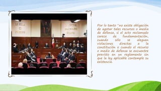 Por lo tanto “no existe obligación
de agotar tales recursos o media
de defensa, si el acto reclamado
carece de fundamentación,
cuando sólo se aleguen
violaciones directas a la
constitución o cuando el recurso
o medio de defensa se encuentre
previsto en un reglamento sin
que la ley aplicable contemple su
existencia.
 