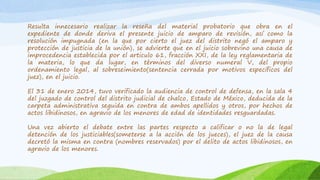 Resulta innecesario realizar la reseña del material probatorio que obra en el
expediente de donde deriva el presente juicio de amparo de revisión, así como la
resolución impugnada (en la que por cierto el juez del distrito negó el amparo y
protección de justicia de la unión), se advierte que en el juicio sobrevino una causa de
improcedencia establecida por el articulo 61, fracción XXI, de la ley reglamentaria de
la materia, lo que da lugar, en términos del diverso numeral V, del propio
ordenamiento legal, al sobreseimiento(sentencia cerrada por motivos específicos del
juez), en el juicio.
El 31 de enero 2014, tuvo verificado la audiencia de control de defensa, en la sala 4
del juzgado de control del distrito judicial de chalco, Estado de México, deducida de la
carpeta administrativa seguida en contra de ambos apellidos y otros, por hechos de
actos libidinosos, en agravio de los menores de edad de identidades resguardadas.
Una vez abierto el debate entre las partes respecto a calificar o no la de legal
detención de los justiciables(someterse a la acción de los jueces), el juez de la causa
decretó la misma en contra (nombres reservados) por el delito de actos libidinosos, en
agravio de los menores.
 