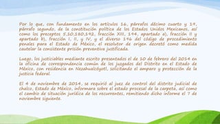 Por lo que, con fundamento en los artículos 16, párrafos décimo cuarto y 19,
párrafo segundo, de la constitución política de los Estados Unidos Mexicanos, así
como los preceptos 5,10,180,192, fracción XIII, 194, apartado a), fracción II y
apartado b), fracción I, II, y IV, y el diverso 196 del código de procedimiento
penales para el Estado de México, el resolutor de origen decretó como medida
cautelar la consistente prisión preventiva justificada.
Luego, los justiciables mediante escrito presentados el de 10 de febrero del 2014 en
la oficina de correspondencia común de los juzgados del Distrito en el Estado de
México, con residencia en Nezahualcóyotl, solicitando el amparo y protección de la
justicia federal.
El 4 de noviembre de 2014, se requirió al juez de control del distrito judicial de
chalco, Estado de México, informara sobre el estado procesal de la carpeta, así como
el cambio de situación jurídica de los recurrentes, remitiendo dicho informe el 7 de
noviembre siguiente.
 