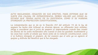 ACTO RECLAMADO, CESACIÓN DE SUS EFECTOS, PARA ESTIMAR QUE SE
SURTE ESA CAUSAL DE IMPROCEDENCIA, DEBEN VOLVER LAS COSAS AL
ESTADO QUE TENÍAN ANTES DE SU EXISTENCIA, COMO Sí SE HUBIERA
OTORGADO LA PROTECCIÓN CONSTITUCIONAL.
La interpretación que se da en la fracción XVI del artículo 73 de la ley de
amparo ha hecho este tribunal en diversas épocas, en diferentes tesis aisladas,
obliga a considerar que el juicio de amparo es improcedente cuando han cesado
los efectos de los actos reclamados sólo cuando el acto ha quedado insubsistente y
las cosas han vuelto al estado que tenía antes de la violación constitucional, como
sí se hubiera otorgado el amparo, de tal manera que el acto ya no agravia al
quejoso y disfruta del beneficio que le fue otorgado.
 