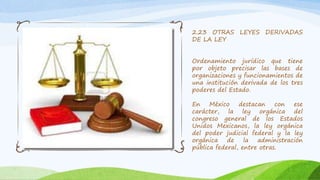 2.23 OTRAS LEYES DERIVADAS
DE LA LEY
Ordenamiento jurídico que tiene
por objeto precisar las bases de
organizaciones y funcionamientos de
una institución derivada de los tres
poderes del Estado.
En México destacan con ese
carácter, la ley orgánica del
congreso general de los Estados
Unidos Mexicanos, la ley orgánica
del poder judicial federal y la ley
orgánica de la administración
pública federal, entre otras.
 