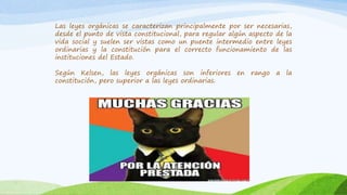 Las leyes orgánicas se caracterizan principalmente por ser necesarias,
desde el punto de vista constitucional, para regular algún aspecto de la
vida social y suelen ser vistas como un puente intermedio entre leyes
ordinarias y la constitución para el correcto funcionamiento de las
instituciones del Estado.
Según Kelsen, las leyes orgánicas son inferiores en rango a la
constitución, pero superior a las leyes ordinarias.
 