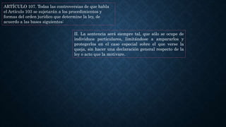 ARTÍCULO 107. Todas las controversias de que habla
el Artículo 103 se sujetarán a los procedimientos y
formas del orden jurídico que determine la ley, de
acuerdo a las bases siguientes:
II. La sentencia será siempre tal, que sólo se ocupe de
individuos particulares, limitándose a ampararlos y
protegerlos en el caso especial sobre el que verse la
queja, sin hacer una declaración general respecto de la
ley o acto que la motivare.
 