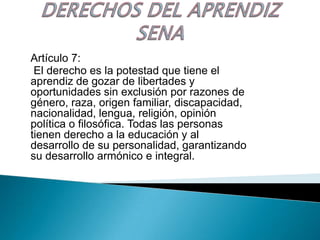 Artículo 7:
 El derecho es la potestad que tiene el
aprendiz de gozar de libertades y
oportunidades sin exclusión por razones de
género, raza, origen familiar, discapacidad,
nacionalidad, lengua, religión, opinión
política o filosófica. Todas las personas
tienen derecho a la educación y al
desarrollo de su personalidad, garantizando
su desarrollo armónico e integral.
 