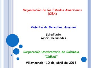 Corporación Universitaria de Colombia
“IDEAS”
Villavicencio; 10 de Abril de 2013
Organización de los Estados Americanos
(OEA)
Cátedra de Derechos Humanos
Estudiante:
María Hernández
 