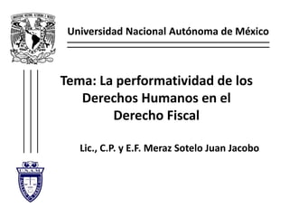 Universidad Nacional Autónoma de México
Tema: La performatividad de los
Derechos Humanos en el
Derecho Fiscal
Lic., C.P. y E.F. Meraz Sotelo Juan Jacobo
1
 