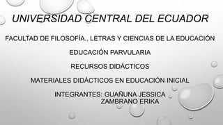 UNIVERSIDAD CENTRAL DEL ECUADOR
FACULTAD DE FILOSOFÍA., LETRAS Y CIENCIAS DE LA EDUCACIÓN
EDUCACIÓN PARVULARIA
RECURSOS DIDÁCTICOS
MATERIALES DIDÁCTICOS EN EDUCACIÓN INICIAL
INTEGRANTES: GUAÑUNA JESSICA
ZAMBRANO ERIKA
 