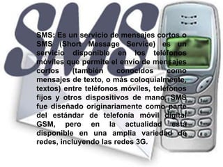 SMS: Es un servicio de mensajes cortos o SMS (Short Message Service) es un servicio disponible en los teléfonos móviles que permite el envío de mensajes cortos (también conocidos como mensajes de texto, o más coloquialmente, textos) entre teléfonos móviles, teléfonos fijos y otros dispositivos de mano. SMS fue diseñado originariamente como parte del estándar de telefonía móvil digital GSM, pero en la actualidad está disponible en una amplia variedad de redes, incluyendo las redes 3G. 