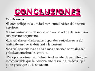 CONCLUSIONES

Conclusiones
•El arco reflejo es la unidad estructural básica del sistema
nervioso.
•La mayoría de los reflejos cumplen un rol de defensa para
con nuestro organismo.
•Los reflejos condicionados dependen notoriamente del
ambiente en que se desarrolla la persona.
•Los reflejos innatos de dos o más personas normales son
prácticamente iguales entre sí.
•Para poder visualizar fielmente el estado de un reflejo, es
recomendable que la persona esté distraída, es decir, que
no se preocupe de la situación.

 