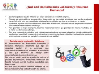 • Es el encargado de reclutar el talento que ocupe los roles que necesita la empresa.
• Además, es responsable de su desarrollo y desempeño, por eso realiza actividades para que los empleados
cierren la brecha entre sus capacidades actuales y las necesidades que tiene la empresa con su trabajo.
• Igualmente, ayuda a los colaboradores más destacados a desarrollar competencias que les permitan moverse a
posiciones de mayor exigencia o liderazgo.
• Para garantizar un mejor desempeño, desarrolla mecanismos internos que garanticen los mejores resultados, con
el menor uso de recursos y tiempo.
• Otro tema importante en esta área es la cultura organizacional que promueve valores (por ejemplo: colaboración,
excelencia y honestidad) y desarrolla prácticas (como reuniones de diseño, ubicuidad, feedback) que convierten
un concepto de empresa, por ejemplo “innovadora”, en una realidad
Reclutamiento y selección de talento
El departamento de Relaciones Laborales y
Recursos Humanos determina qué tipo de
vacantes existen en la empresa, qué
características debe reunir el talento a postularse
y bajo qué dinámica de trabajo debe
desempeñarse dentro de la empresa.
Del mismo modo, está encargado de realizar el
proceso de promoción, entrevistas y selección del
talento humano con las mejores cualidades para
la empresa.
En este artículo podrás conocer detalles de las
tareas más comunes en la atracción del talento.
¿Qué son las Relaciones Laborales y Recursos
Humanos?
 