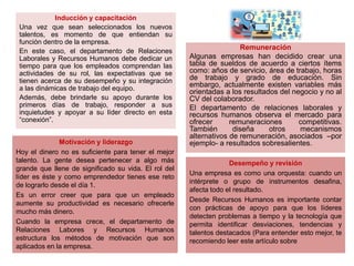Inducción y capacitación
Una vez que sean seleccionados los nuevos
talentos, es momento de que entiendan su
función dentro de la empresa.
En este caso, el departamento de Relaciones
Laborales y Recursos Humanos debe dedicar un
tiempo para que los empleados comprendan las
actividades de su rol, las expectativas que se
tienen acerca de su desempeño y su integración
a las dinámicas de trabajo del equipo.
Además, debe brindarle su apoyo durante los
primeros días de trabajo, responder a sus
inquietudes y apoyar a su líder directo en esta
“conexión”.
Remuneración
Algunas empresas han decidido crear una
tabla de sueldos de acuerdo a ciertos ítems
como: años de servicio, área de trabajo, horas
de trabajo y grado de educación. Sin
embargo, actualmente existen variables más
orientadas a los resultados del negocio y no al
CV del colaborador.
El departamento de relaciones laborales y
recursos humanos observa el mercado para
ofrecer remuneraciones competitivas.
También diseña otros mecanismos
alternativos de remuneración, asociados –por
ejemplo- a resultados sobresalientes.Motivación y liderazgo
Hoy el dinero no es suficiente para tener el mejor
talento. La gente desea pertenecer a algo más
grande que llene de significado su vida. El rol del
líder es éste y como emprendedor tienes ese reto
de lograrlo desde el día 1.
Es un error creer que para que un empleado
aumente su productividad es necesario ofrecerle
mucho más dinero.
Cuando la empresa crece, el departamento de
Relaciones Labores y Recursos Humanos
estructura los métodos de motivación que son
aplicados en la empresa.
Desempeño y revisión
Una empresa es como una orquesta: cuando un
intérprete o grupo de instrumentos desafina,
afecta todo el resultado.
Desde Recursos Humanos es importante contar
con prácticas de apoyo para que los líderes
detecten problemas a tiempo y la tecnología que
permita identificar desviaciones, tendencias y
talentos destacados (Para entender esto mejor, te
recomiendo leer este artículo sobre
 