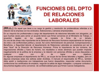 FUNCIONES DEL DPTO
DE RELACIONES
LABORALES
(RR.LL.) Es aquel que tiene a su cargo la gestión y resolución de problemáticas referidas a la
relación de la empresa con los sindicatos, federaciones y cámaras empresariales.
En su mayoría los profesionales a cargo del departamento de relaciones laborales son abogados, ya
que muchas veces para cerrar un acuerdo tienen que firmar convenios en el Ministerio de Trabajo, o
acuerdos legales en los cuales se necesita la firma de un letrado.
Es una de las áreas más importantes de la Gerencia de Recursos Humanos especialmente en tiempos
de crisis o de conflictividad política y social. Así como Administración de personal, Compensaciones y
Beneficios, o Seguridad laboral, el departamento de Relaciones Laborales se caracteriza por ser el
área "dura" de la Dirección de Recursos Humanos. Prima la importancia de los números, las
negociaciones difíciles y fuera de horario, los resultados a veces adversos que pueden impactar
negativamente en la política de la empresa y la relación con personas difíciles a veces dispuestas a
cualquier cosa con tal de lograr sus objetivos.
En algunas empresas el departamento de RR.LL. se ocupa de los temas laborales y legales, pero en
algunas empresas estas dos esferas están divididas. A menudo el responsable de RR.LL. también
debe asistir a mediaciones con trabajadores que fueron despedidos, responder cartas documento,
confeccionar los certificados de empleos, negociar la salida de algún trabajador, o preparar contratos o
documentos legales como convenios de confidencialidad para que firmen nuevos trabajadores.
 