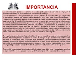 IMPORTANCIA
Las relaciones entre personas se establecen en todas partes, desde la guardería, el colegio, en el
vecindario, en el instituto, en la universidad, y como no, en el trabajo.
Cuando comenzamos a trabajar en una nueva empresa, además de la incertidumbre que nos produce
lo desconocido, siempre nos solemos hacer la pregunta de ¿Cómo serán nuestros compañeros?,
¿me llevaré bien con ellos?...ya en uno de nuestros anteriores artículos te dábamos 10 consejos para
tus primeros días de trabajo. Siempre debemos tener en cuenta que mantener buenas relaciones en
el ambiente de trabajo es un factor que adquiere una gran importancia, ya que ello puede repercutir
no solo a la satisfacción personal del trabajador sino también a la productividad de la empresa, por lo
que debemos crear un vínculo adecuado con nuestros compañeros de trabajo, consiguiendo así un
ambiente laboral confortable, para ello, debemos mostrar interés por los compañeros, integrarnos en
los proyectos, participar en las conversaciones, mantener una relación cordial y a la vez mostrar una
actitud asertiva con los demás, recuerda que todo ello contribuirá a conseguirlo.
Tan importante es mantener un buen clima laboral, que se ha dado el caso de personas que al no
disfrutar del mismo prefieren abandonar su puesto de trabajo, ya que en ocasiones pueden verse
envueltos en un ambiente hostil, que puede llegar a repercutir negativamente en el trabajador. Para
solucionar este tipo de conflictos, los departamentos de recursos humanos utilizan técnicas enfocadas
a encontrar ambientes de trabajo adecuados, encargando a una persona especializada, como puede
ser un psicólogo, que atienda la problemática de las relaciones humanas entre los trabajadores.
Toda medida encaminada a la mejora del ambiente laboral supondrá a corto y largo plazo una mejora
en la productividad de un negocio o empresa, viéndose reflejada en los resultados de la misma.
 