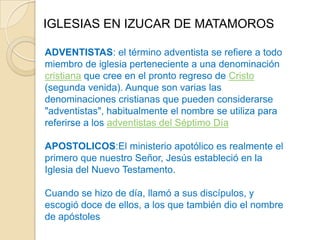 IGLESIAS EN IZUCAR DE MATAMOROS

ADVENTISTAS: el término adventista se refiere a todo
miembro de iglesia perteneciente a una denominación
cristiana que cree en el pronto regreso de Cristo
(segunda venida). Aunque son varias las
denominaciones cristianas que pueden considerarse
"adventistas", habitualmente el nombre se utiliza para
referirse a los adventistas del Séptimo Día

APOSTOLICOS:El ministerio apotólico es realmente el
primero que nuestro Señor, Jesús estableció en la
Iglesia del Nuevo Testamento.

Cuando se hizo de día, llamó a sus discípulos, y
escogió doce de ellos, a los que también dio el nombre
de apóstoles
 