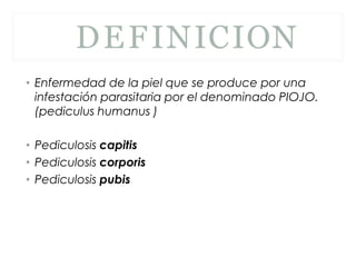 DEFINICION
• Enfermedad de la piel que se produce por una
infestación parasitaria por el denominado PIOJO.
(pediculus humanus )
• Pediculosis capitis
• Pediculosis corporis
• Pediculosis pubis
 