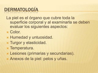 DERMATOLOGÍA
La piel es el órgano que cubre toda la
  superficie corporal y al examinarla se deben
  evaluar los siguientes aspectos:
 Color.
 Humedad y untuosidad.
 Turgor y elasticidad.
 Temperatura.
 Lesiones (primarias y secundarias).
 Anexos de la piel: pelos y uñas.
 