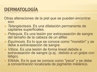 DERMATOLOGÍA
Otras alteraciones de la piel que se pueden encontrar
  son:
 Telangiectasia. Es una dilatación permanente de
  capilares superficiales.
 Petequia. Es una lesión por extravasación de sangre
  del tamaño de la cabeza de un alfiler.
 Equímosis. Es lo que se conoce como "moretón" y se
  debe a extravasación de sangre.
 Víbice. Es una lesión de forma lineal debida a
  extravasación de sangre (p.ej.: debido a un golpe con
  látigo).
 Efélide. Es lo que se conoce como "peca" y se debe
  a concentración localizada de pigmento melánico.
 