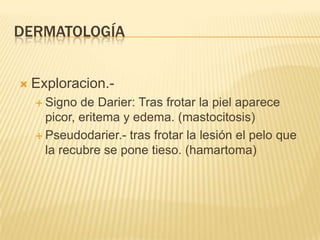 DERMATOLOGÍA


   Exploracion.-
     Signo  de Darier: Tras frotar la piel aparece
      picor, eritema y edema. (mastocitosis)
     Pseudodarier.- tras frotar la lesión el pelo que
      la recubre se pone tieso. (hamartoma)
 