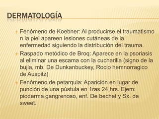 DERMATOLOGÍA
  Fenómeno de Koebner: Al producirse el traumatismo
   n la piel apareen lesiones cutáneas de la
   enfermedad siguiendo la distribución del trauma.
  Raspado metódico de Broq: Aparece en la psoriasis
   al eliminar una escama con la cucharilla (signo de la
   bujia, mb. De Dunkanbuckey, Rocio hemnorragico
   de Auspitz)
  Fenómeno de petarquia: Aparición en lugar de
   punción de una pústula en 1ras 24 hrs. Ejem:
   pioderma gangrenoso, enf. De bechet y Sx. de
   sweet.
 