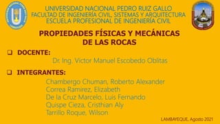 UNIVERSIDAD NACIONAL PEDRO RUIZ GALLO
FACULTAD DE INGENIERÍA CIVIL, SISTEMAS Y ARQUITECTURA
ESCUELA PROFESIONAL DE INGENIERÍA CIVIL
 DOCENTE:
LAMBAYEQUE, Agosto 2021
 INTEGRANTES:
Dr. Ing. Victor Manuel Escobedo Oblitas
PROPIEDADES FÍSICAS Y MECÁNICAS
DE LAS ROCAS
Chambergo Chuman, Roberto Alexander
Correa Ramirez, Elizabeth
De la Cruz Marcelo, Luis Fernando
Quispe Cieza, Cristhian Aly
Tarrillo Roque, Wilson
 