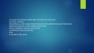 COLEGIO DE BACHILLERES DEL ESTADO DE HIDALGO
PLANTEL NOPALA
DESARROLLO DE CARACTERISTICAS DE DOCUMENTOS ELECTRONICOS
DEROGACION DE LA REFORMA EDUCATIVA
DIEGO GABRIEL GARCIA GONZALEZ
LAURENCIA TREJO MONTIEL
4104
9 DE MAYO DEL 2019
 