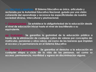 ee. Unicidad y apertura.- El Sistema Educativo es único, articulado y
rectorado por la Autoridad Educativa Nacional, guiado por una visión
coherente del aprendizaje y reconoce las especificidades de nuestra
sociedad diversa, intercultural y plurinacional.

ff. Obligatoriedad.- Se establece la obligatoriedad de la educación desde
el nivel de educación inicial hasta el nivel de bachillerato o su
equivalente.

gg. Gratuidad.- Se garantiza la gratuidad de la educación pública a
través de la eliminación de cualquier cobro de valores por conceptos de:
matrículas, pensiones y otros rubros, así como de las barreras que impidan
el acceso y la permanencia en el Sistema Educativo

hh. Acceso y permanencia.- Se garantiza el derecho a la educación en
cualquier etapa o ciclo de la vida de las personas, así como su
acceso, permanencia, movilidad y egreso sin discriminación alguna.
 