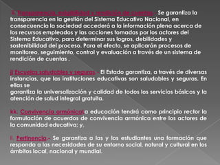 ii. Transparencia, exigibilidad y rendición de cuentas.- Se garantiza la
transparencia en la gestión del Sistema Educativo Nacional, en
consecuencia la sociedad accederá a la información plena acerca de
los recursos empleados y las acciones tomadas por los actores del
Sistema Educativo, para determinar sus logros, debilidades y
sostenibilidad del proceso. Para el efecto, se aplicarán procesos de
monitoreo, seguimiento, control y evaluación a través de un sistema de
rendición de cuentas .

jj Escuelas saludables y seguras.- El Estado garantiza, a través de diversas
instancias, que las instituciones educativas son saludables y seguras. En
ellas se
garantiza la universalización y calidad de todos los servicios básicos y la
atención de salud integral gratuita.

kk. Convivencia armónicaLa educación tendrá como principio rector la
formulación de acuerdos de convivencia armónica entre los actores de
la comunidad educativa; y,

ll. Pertinencia.- Se garantiza a las y los estudiantes una formación que
responda a las necesidades de su entorno social, natural y cultural en los
ámbitos local, nacional y mundial.
 