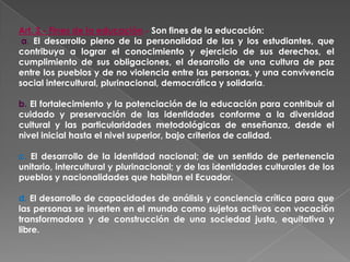 Art. 3.- Fines de la educación.- Son fines de la educación:
 a. El desarrollo pleno de la personalidad de las y los estudiantes, que
contribuya a lograr el conocimiento y ejercicio de sus derechos, el
cumplimiento de sus obligaciones, el desarrollo de una cultura de paz
entre los pueblos y de no violencia entre las personas, y una convivencia
social intercultural, plurinacional, democrática y solidaria.

b. El fortalecimiento y la potenciación de la educación para contribuir al
cuidado y preservación de las identidades conforme a la diversidad
cultural y las particularidades metodológicas de enseñanza, desde el
nivel inicial hasta el nivel superior, bajo criterios de calidad.

c. El desarrollo de la identidad nacional; de un sentido de pertenencia
unitario, intercultural y plurinacional; y de las identidades culturales de los
pueblos y nacionalidades que habitan el Ecuador.

d. El desarrollo de capacidades de análisis y conciencia crítica para que
las personas se inserten en el mundo como sujetos activos con vocación
transformadora y de construcción de una sociedad justa, equitativa y
libre.
 
