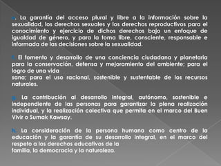 e. La garantía del acceso plural y libre a la información sobre la
sexualidad, los derechos sexuales y los derechos reproductivos para el
conocimiento y ejercicio de dichos derechos bajo un enfoque de
igualdad de género, y para la toma libre, consciente, responsable e
informada de las decisiones sobre la sexualidad.

f. El fomento y desarrollo de una conciencia ciudadana y planetaria
para la conservación, defensa y mejoramiento del ambiente; para el
logro de una vida
sana; para el uso racional, sostenible y sustentable de los recursos
naturales.

g. La contribución al desarrollo integral, autónomo, sostenible e
independiente de las personas para garantizar la plena realización
individual, y la realización colectiva que permita en el marco del Buen
Vivir o Sumak Kawsay.

h. La consideración de la persona humana como centro de la
educación y la garantía de su desarrollo integral, en el marco del
respeto a los derechos educativos de la
familia, la democracia y la naturaleza.
 