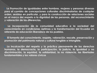 i. La Promoción de igualdades entre hombres, mujeres y personas diversas
para el cambio de concepciones culturales discriminatorias de cualquier
orden, sexistas en particular, y para la construcción de relaciones sociales
en el marco del respeto a la dignidad de las personas, del reconocimiento
y valoración de las diferencias.

j. La incorporación de la comunidad educativa a la sociedad del
conocimiento en condiciones óptimas y la transformación del Ecuador en
referente de educación liberadora de los pueblos.

k. El fomento del conocimiento, respeto, valoración, rescate, preservación y
promoción del patrimonio natural y cultural tangible e intangible.

l. La inculcación del respeto y la práctica permanente de los derechos
humanos, la democracia, la participación, la justicia, la igualdad y no
discriminación, la equidad, la solidaridad, la no violencia, las libertades
fundamentales y los valores cívicos
 