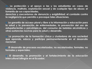 m. La protección y el apoyo a las y los estudiantes en casos de
violencia, maltrato, explotación sexual y de cualquier tipo de abuso; el
fomento de sus capacidades,
derechos y mecanismos de denuncia y exigibilidad; el combate contra
la negligencia que permita o provoque tales situaciones.

n. La garantía de acceso plural y libre a la información y educación para
la salud y la prevención de enfermedades, la prevención del uso de
estupefacientes y psicotrópicos, del consumo de bebidas alcohólicas y
otras sustancias nocivas para la salud y desarrollo.

o. La promoción de la formación cívica y ciudadana de una sociedad
que aprende, educa y participa permanentemente en el desarrollo
nacional;

p. El desarrollo de procesos escolarizados, no escolarizados, formales, no
formales y especiales;

q. El desarrollo, la promoción y el fortalecimiento de la educación
intercultural bilingüe en el Ecuador;
 