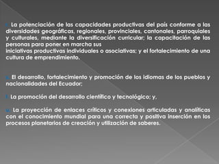r. La potenciación de las capacidades productivas del país conforme a las
diversidades geográficas, regionales, provinciales, cantonales, parroquiales
y culturales, mediante la diversificación curricular; la capacitación de las
personas para poner en marcha sus
iniciativas productivas individuales o asociativas; y el fortalecimiento de una
cultura de emprendimiento.


s. El desarrollo, fortalecimiento y promoción de los idiomas de los pueblos y
nacionalidades del Ecuador;

t. La promoción del desarrollo científico y tecnológico; y,

u. La proyección de enlaces críticos y conexiones articuladas y analíticas
con el conocimiento mundial para una correcta y positiva inserción en los
procesos planetarios de creación y utilización de saberes.
 