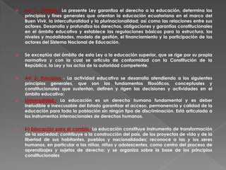     Art. 1.- Ámbito.- La presente Ley garantiza el derecho a la educación, determina los
     principios y fines generales que orientan la educación ecuatoriana en el marco del
     Buen Vivir, la interculturalidad y la plurinacionalidad; así como las relaciones entre sus
     actores. Desarrolla y profundiza los derechos, obligaciones y garantías constitucionales
     en el ámbito educativo y establece las regulaciones básicas para la estructura, los
     niveles y modalidades, modelo de gestión, el financiamiento y la participación de los
     actores del Sistema Nacional de Educación.

    Se exceptúa del ámbito de esta Ley a la educación superior, que se rige por su propia
     normativa y con la cual se articula de conformidad con la Constitución de la
     República, la Ley y los actos de la autoridad competente.

    Art. 2- Principios - La actividad educativa se desarrolla atendiendo a los siguientes
     principios generales, que son los fundamentos filosóficos, conceptuales y
     constitucionales que sustentan, definen y rigen las decisiones y actividades en el
     ámbito educativo:
a)   Universalidad.- La educación es un derecho humano fundamental y es deber
     ineludible e inexcusable del Estado garantizar el acceso, permanencia y calidad de la
     educación para toda la población sin ningún tipo de discriminación. Está articulada a
     los instrumentos internacionales de derechos humanos.

    b) Educación para el cambio.-La educación constituye instrumento de transformación
     de la sociedad; contribuye a la construcción del país, de los proyectos de vida y de la
     libertad de sus habitantes, pueblos y nacionalidades; reconoce a las y los seres
     humanos, en particular a las niñas, niños y adolescentes, como centro del proceso de
     aprendizajes y sujetos de derecho; y se organiza sobre la base de los principios
     constitucionales
 