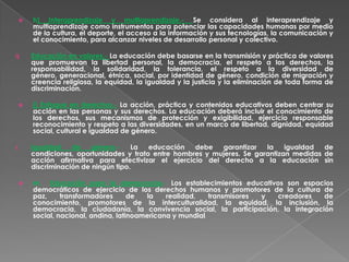    h) Interaprendizaje y multiaprendizaje.- Se considera al interaprendizaje y
     multiaprendizaje como instrumentos para potenciar las capacidades humanas por medio
     de la cultura, el deporte, el acceso a la información y sus tecnologías, la comunicación y
     el conocimiento, para alcanzar niveles de desarrollo personal y colectivo.

i)   Educación en valores.- La educación debe basarse en la transmisión y práctica de valores
     que promuevan la libertad personal, la democracia, el respeto a los derechos, la
     responsabilidad, la solidaridad, la tolerancia, el respeto a la diversidad de
     género, generacional, étnica, social, por identidad de género, condición de migración y
     creencia religiosa, la equidad, la igualdad y la justicia y la eliminación de toda forma de
     discriminación.

    j) Enfoque en derechos.- La acción, práctica y contenidos educativos deben centrar su
     acción en las personas y sus derechos. La educación deberá incluir el conocimiento de
     los derechos, sus mecanismos de protección y exigibilidad, ejercicio responsable
     reconocimiento y respeto a las diversidades, en un marco de libertad, dignidad, equidad
     social, cultural e igualdad de género.

i.   Igualdad    de    género.-    La  educación   debe   garantizar   la    igualdad  de
     condiciones, oportunidades y trato entre hombres y mujeres. Se garantizan medidas de
     acción afirmativa para efectivizar el ejercicio del derecho a la educación sin
     discriminación de ningún tipo.

    m. Educación para la democracia.- Los establecimientos educativos son espacios
     democráticos de ejercicio de los derechos humanos y promotores de la cultura de
     paz,     transformadores      de  la    realidad,    transmisores y creadores   de
     conocimiento, promotores de la interculturalidad, la equidad, la inclusión, la
     democracia, la ciudadanía, la convivencia social, la participación, la integración
     social, nacional, andina, latinoamericana y mundial.
 