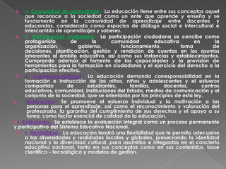    n. Comunidad de aprendizaje.- La educación tiene entre sus conceptos aquel
     que reconoce a la sociedad como un ente que aprende y enseña y se
     fundamenta en la comunidad de aprendizaje entre docentes y
     educandos, considerada como espacios de diálogo social e intercultural e
     intercambio de aprendizajes y saberes.
  o. Participación ciudadana.- La participación ciudadana se concibe como
     protagonista        de       la     comunidad        educativa        en      la
     organización,          gobierno,        funcionamiento,         toma         de
     decisiones, planificación, gestión y rendición de cuentas en los asuntos
     inherentes al ámbito educativo, así como sus instancias y establecimientos.
     Comprende además el fomento de las capacidades y la provisión de
     herramientas para la formación en ciudadanía y el ejercicio del derecho a la
     participación efectiva.
  p. Corresponsabilidad.- La educación demanda corresponsabilidad en la
     formación e instrucción de las niñas, niños y adolescentes y el esfuerzo
     compartido         de      estudiantes,    familias,     docentes,       centros
     educativos, comunidad, instituciones del Estado, medios de comunicación y el
     conjunto de la sociedad, que se orientarán por los principios de esta ley.
q.    Motivación.- Se promueve el esfuerzo individual y la motivación a las
      personas para el aprendizaje, así como el reconocimiento y valoración del
      profesorado, la garantía del cumplimiento de sus derechos y el apoyo a su
      tarea, como factor esencial de calidad de la educación,
r. Evaluación.- Se establece la evaluación integral como un proceso permanente
y participativo del Sistema Educativo Nacional.
  s. Flexibilidad.- La educación tendrá una flexibilidad que le permita adecuarse
     a las diversidades y realidades locales y globales, preservando la identidad
     nacional y la diversidad cultural, para asumirlas e integrarlas en el concierto
     educativo nacional, tanto en sus conceptos como en sus contenidos, base
     científica - tecnológica y modelos de gestión.
 