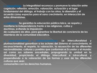 x. Integralidad.- La integralidad reconoce y promueve la relación entre
cognición, reflexión, emoción, valoración, actuación y el lugar
fundamental del diálogo, el trabajo con los otros, la disensión y el
acuerdo como espacios para el sano crecimiento, en interacción de
estas dimensiones.

y. Laicismo.- Se garantiza la educación pública laica, se respeta y
mantiene la independencia frente a las religiones, cultos y
doctrinas, evitando la imposición
de cualquiera de ellos, para garantizar la libertad de conciencia de los
miembros de la comunidad educativa.

z. Interculturalidad y plurinacionalidad.- La interculturalidad y
plurinacionalidad garantizan a los actores del Sistema el conocimiento, el
reconocimiento, el respeto, la valoración, la recreación de las diferentes
nacionalidades, culturas y pueblos que conforman el Ecuador y el mundo;
así como sus saberes ancestrales, propugnando la unidad en la
diversidad, propiciando el diálogo intercultural e intracultural, y
propendiendo a la valoración de las formas y usos de las diferentes
culturas que sean
consonantes con los derechos humanos.
 