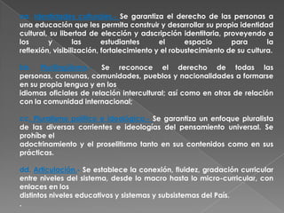 aa. Identidades culturales.- Se garantiza el derecho de las personas a
una educación que les permita construir y desarrollar su propia identidad
cultural, su libertad de elección y adscripción identitaria, proveyendo a
los      y        las      estudiantes      el      espacio      para       la
reflexión, visibilización, fortalecimiento y el robustecimiento de su cultura.

bb. Plurilingüismo.- Se reconoce el derecho de todas las
personas, comunas, comunidades, pueblos y nacionalidades a formarse
en su propia lengua y en los
idiomas oficiales de relación intercultural; así como en otros de relación
con la comunidad internacional;

cc. Pluralismo político e ideológico.- Se garantiza un enfoque pluralista
de las diversas corrientes e ideologías del pensamiento universal. Se
prohíbe el
adoctrinamiento y el proselitismo tanto en sus contenidos como en sus
prácticas.

dd. Articulación.- Se establece la conexión, fluidez, gradación curricular
entre niveles del sistema, desde lo macro hasta lo micro-curricular, con
enlaces en los
distintos niveles educativos y sistemas y subsistemas del País.
.
 