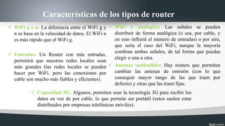 Características de los tipos de router
 WiFi g ó n: La diferencia entre el WiFi g y
n se basa en la velocidad de datos. El WiFi n
es más rápido que el WiFi g.
 Entradas: Un Router con más entradas,
permitirá que nuestras redes locales sean
más grandes (las redes locales se pueden
hacer por WiFi, pero las conexiones por
cable son mucho más fiables y eficientes).
 WiFi o analógica: Las señales se pueden
distribuir de forma analógica (o sea, por cable, y
en esto influirá el número de entradas) o por aire,
que sería el caso del WiFi, aunque la mayoría
combina ambas señales, de tal forma que puedas
elegir o una u otra.
 Antenas sustituibles: Hay routers que permiten
cambiar las antenas de emisión (con lo que
conseguir mayor rango de las que traen por
defecto) y otras que las traen fijas.
 Capacidad 3G: Algunos, permiten usar la tecnología 3G para recibir los
datos en vez de por cable, lo que permite ser portátil (estos suelen estar
distribuidos por empresas telefónicas móviles).
 