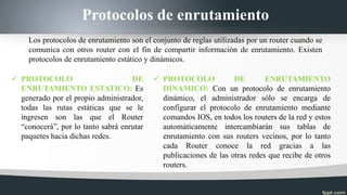 Protocolos de enrutamiento
 PROTOCOLO DE
ENRUTAMIENTO ESTATICO: Es
generado por el propio administrador,
todas las rutas estáticas que se le
ingresen son las que el Router
“conocerá”, por lo tanto sabrá enrutar
paquetes hacia dichas redes.
 PROTOCOLO DE ENRUTAMIENTO
DINAMICO: Con un protocolo de enrutamiento
dinámico, el administrador sólo se encarga de
configurar el protocolo de enrutamiento mediante
comandos IOS, en todos los routers de la red y estos
automáticamente intercambiarán sus tablas de
enrutamiento con sus routers vecinos, por lo tanto
cada Router conoce la red gracias a las
publicaciones de las otras redes que recibe de otros
routers.
Los protocolos de enrutamiento son el conjunto de reglas utilizadas por un router cuando se
comunica con otros router con el fin de compartir información de enrutamiento. Existen
protocolos de enrutamiento estático y dinámicos.
 