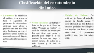 Clasificación del enrutamiento
dinámico
 La métrica: La métrica es
el análisis, y en lo que se
basa el algoritmo del
protocolo de enrutamiento
dinámico para elegir y
preferir una ruta por sobre
otra, basándose en eso el
protocolo creará la tabla de
enrutamiento en el Router,
publicando sólo las mejores
rutas.
 Vector Distancia: Su métrica se
basa en lo que se le llama en
redes “Numero de Saltos”, es
decir la cantidad de routers por
los que tiene que pasar el
paquete para llegar a la red
destino, la ruta que tenga el
menor número de saltos es la
más óptima y la que se
publicará.
 Estado de Enlace: Su
métrica se basa el retardo,
ancho de banda, carga y
confiabilidad, de los distintos
enlaces posibles para llegar a
un destino en base a esos
conceptos el protocolo
prefiere una ruta por sobre
otra.
 