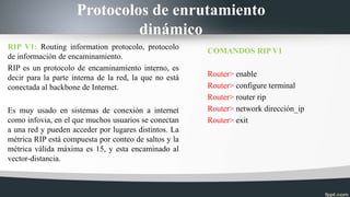 Protocolos de enrutamiento
dinámico
RIP V1: Routing information protocolo, protocolo
de información de encaminamiento.
RIP es un protocolo de encaminamiento interno, es
decir para la parte interna de la red, la que no está
conectada al backbone de Internet.
Es muy usado en sistemas de conexión a internet
como infovia, en el que muchos usuarios se conectan
a una red y pueden acceder por lugares distintos. La
métrica RIP está compuesta por conteo de saltos y la
métrica válida máxima es 15, y esta encaminado al
vector-distancia.
COMANDOS RIP V1
Router> enable
Router> configure terminal
Router> router rip
Router> network dirección_ip
Router> exit
 